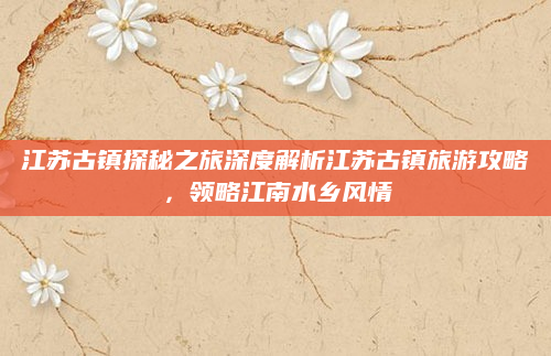 江苏古镇探秘之旅深度解析江苏古镇旅游攻略,领略江南水乡风情