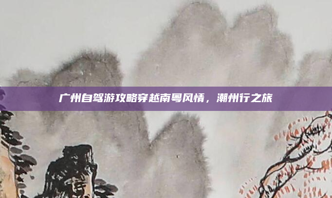 广州自驾游攻略穿越南粤风情,潮州行之旅