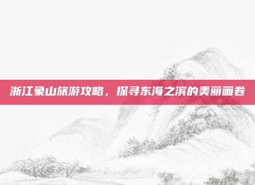 浙江象山旅游攻略,探寻东海之滨的美丽画卷