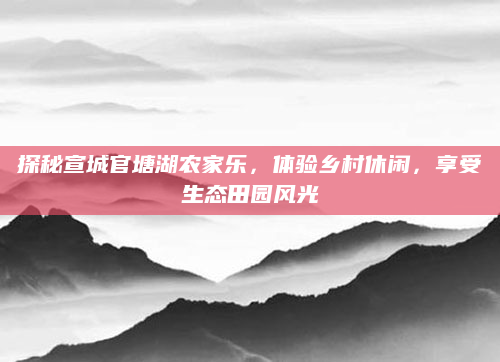 探秘宣城官塘湖农家乐，体验乡村休闲，享受生态田园风光