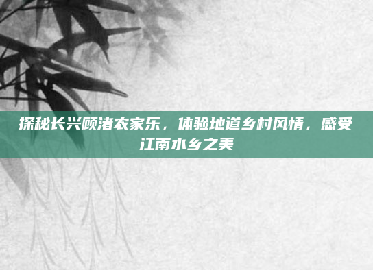 探秘长兴顾渚农家乐，体验地道乡村风情，感受江南水乡之美