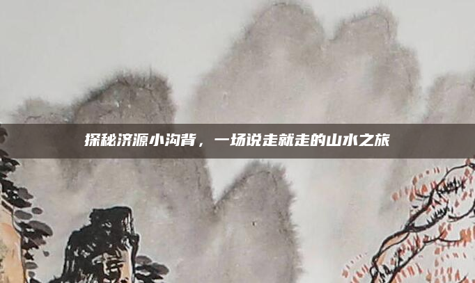 探秘济源小沟背，一场说走就走的山水之旅