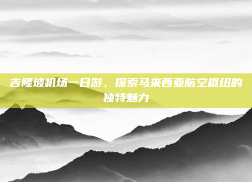 吉隆坡机场一日游,探索马来西亚航空枢纽的独特魅力