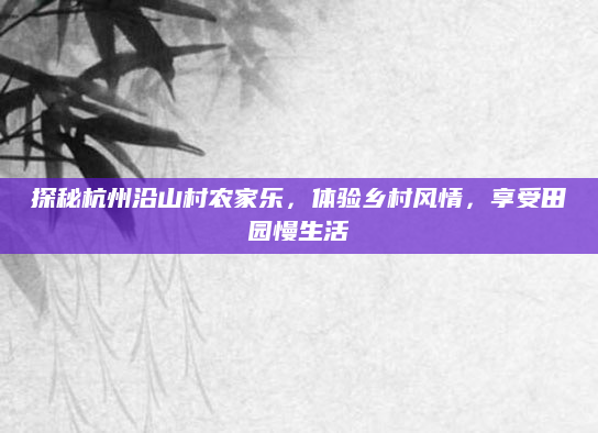 探秘杭州沿山村农家乐,体验乡村风情,享受田园慢生活