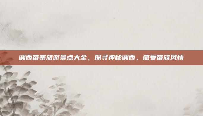 湘西苗寨旅游景点大全,探寻神秘湘西,感受苗族风情