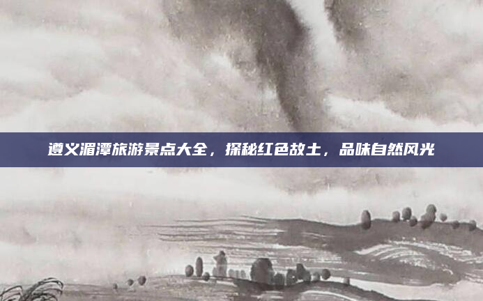 遵义湄潭旅游景点大全，探秘红色故土，品味自然风光