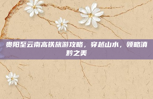 贵阳至云南高铁旅游攻略,穿越山水,领略滇黔之美