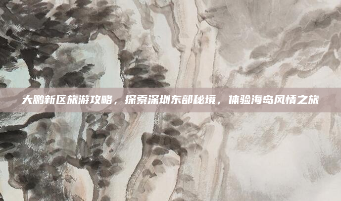 大鹏新区旅游攻略,探索深圳东部秘境,体验海岛风情之旅