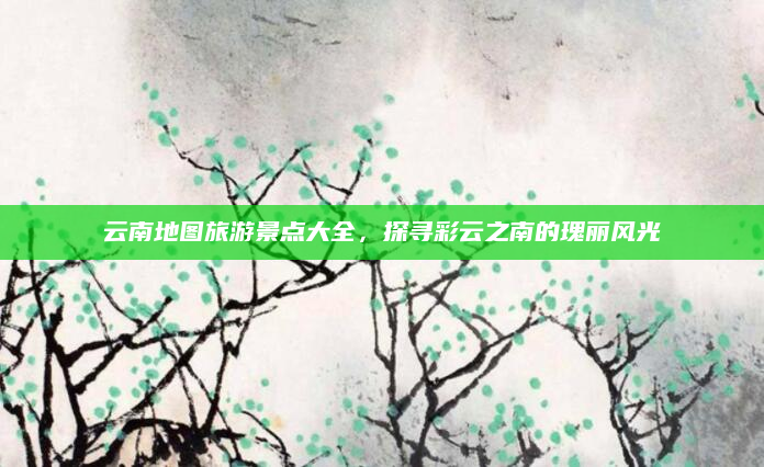云南地图旅游景点大全,探寻彩云之南的瑰丽风光