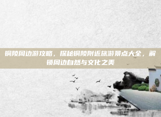 铜陵周边游攻略，探秘铜陵附近旅游景点大全，解锁周边自然与文化之美