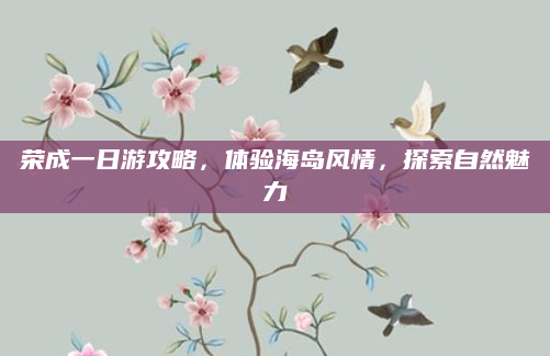 荣成一日游攻略,体验海岛风情,探索自然魅力