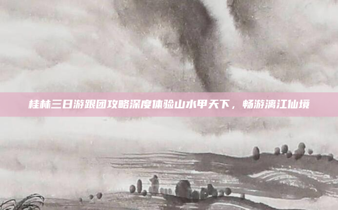 桂林三日游跟团攻略深度体验山水甲天下，畅游漓江仙境