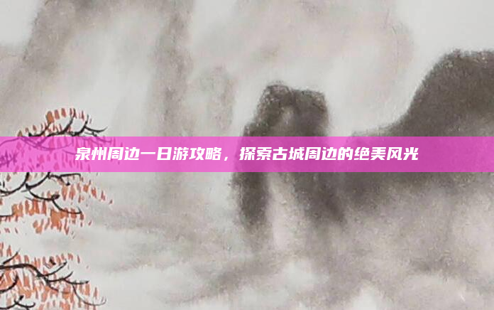 泉州周边一日游攻略,探索古城周边的绝美风光