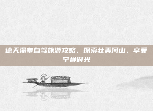 德天瀑布自驾旅游攻略,探索壮美河山,享受宁静时光