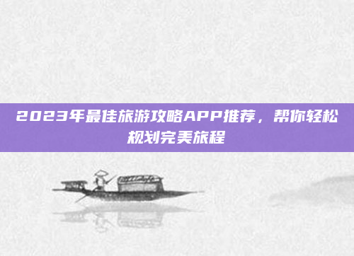 2023年最佳旅游攻略APP推荐,帮你轻松规划完美旅程