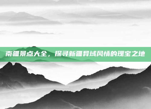 南疆景点大全，探寻新疆异域风情的瑰宝之地