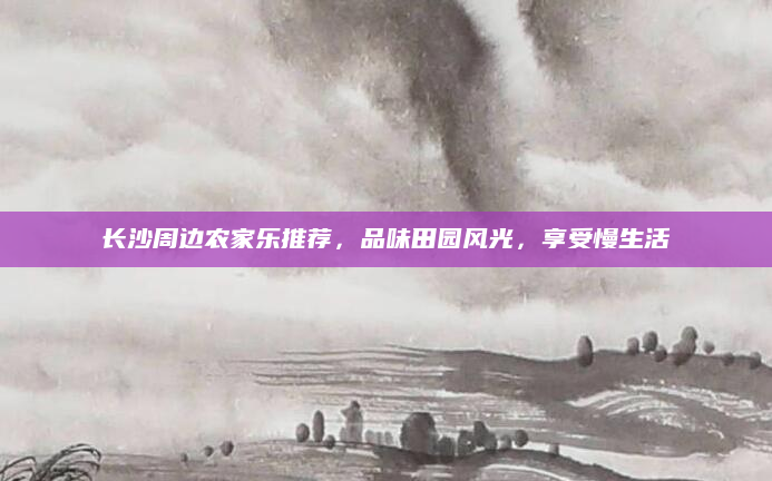 长沙周边农家乐推荐,品味田园风光,享受慢生活