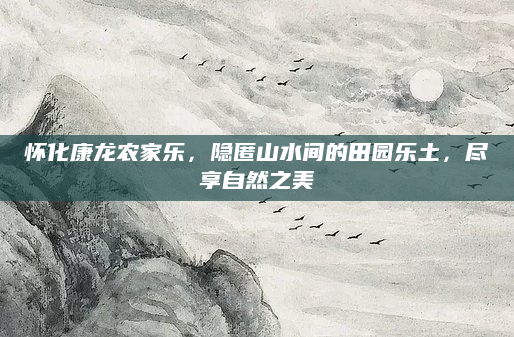 怀化康龙农家乐,隐匿山水间的田园乐土,尽享自然之美