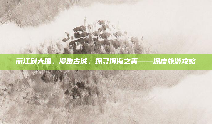 丽江到大理，漫步古城，探寻洱海之美——深度旅游攻略