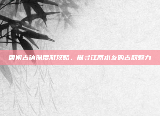 唐闸古镇深度游攻略,探寻江南水乡的古韵魅力
