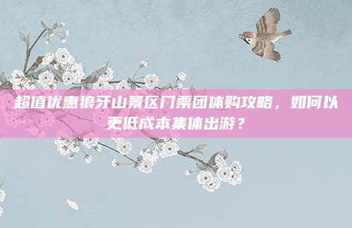 超值优惠狼牙山景区门票团体购攻略,如何以更低成本集体出游?