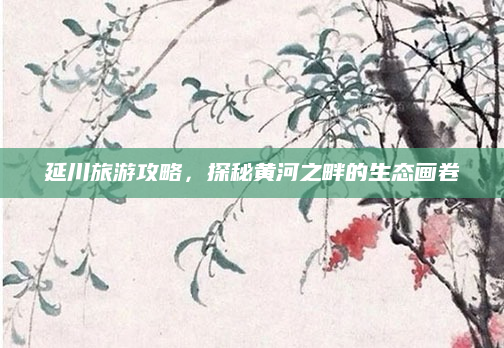 延川旅游攻略，探秘黄河之畔的生态画卷