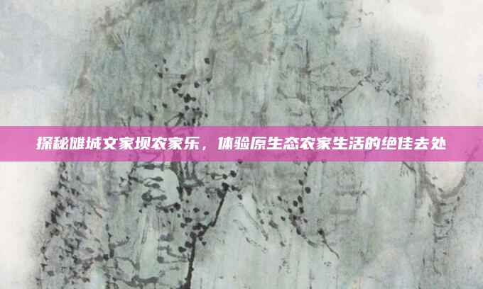 探秘傩城文家坝农家乐,体验原生态农家生活的绝佳去处
