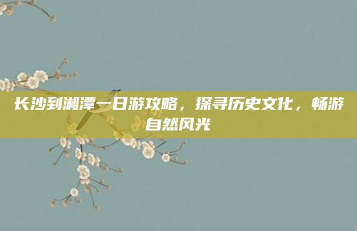 长沙到湘潭一日游攻略，探寻历史文化，畅游自然风光
