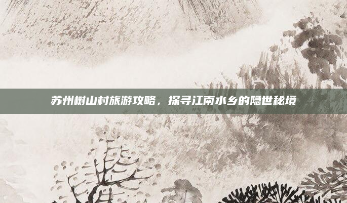 苏州树山村旅游攻略,探寻江南水乡的隐世秘境