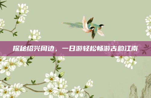 探秘绍兴周边,一日游轻松畅游古韵江南