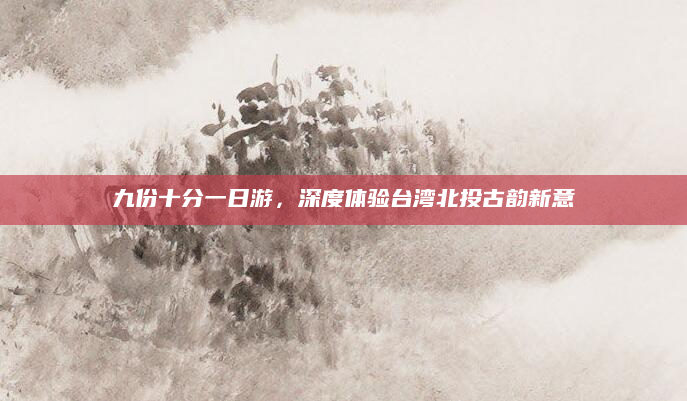 九份十分一日游,深度体验台湾北投古韵新意
