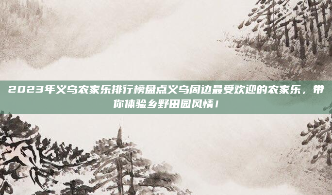 2023年义乌农家乐排行榜盘点义乌周边最受欢迎的农家乐,带你体验乡野田园风情!