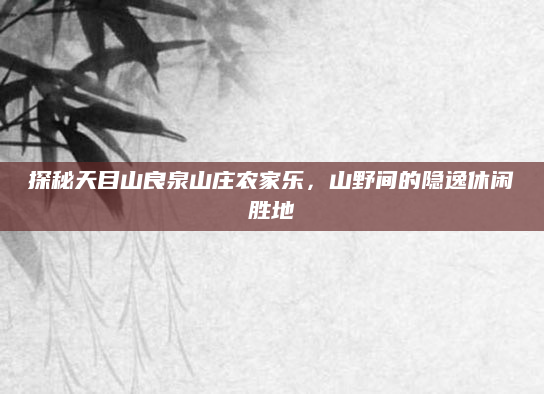 探秘天目山良泉山庄农家乐,山野间的隐逸休闲胜地