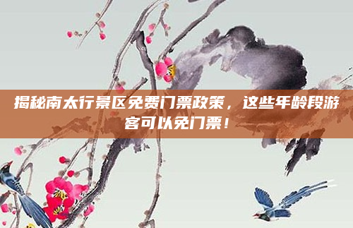 揭秘南太行景区免费门票政策,这些年龄段游客可以免门票!