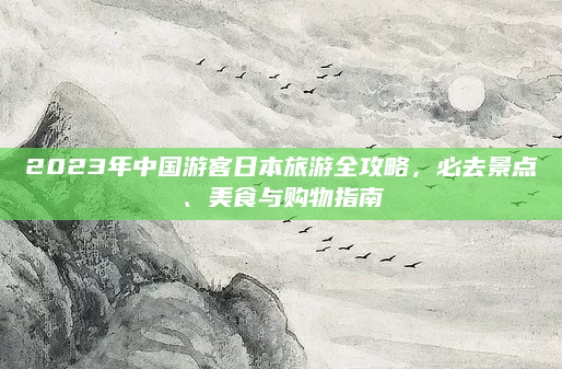 2023年中国游客日本旅游全攻略,必去景点、美食与购物指南