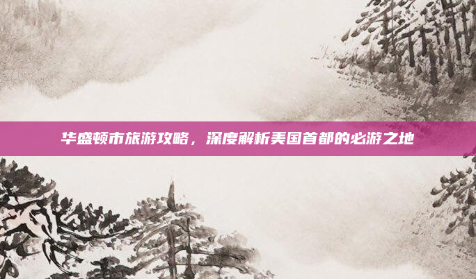 华盛顿市旅游攻略，深度解析美国首都的必游之地