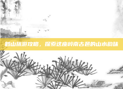 鹤山旅游攻略，探索这座岭南古邑的山水韵味