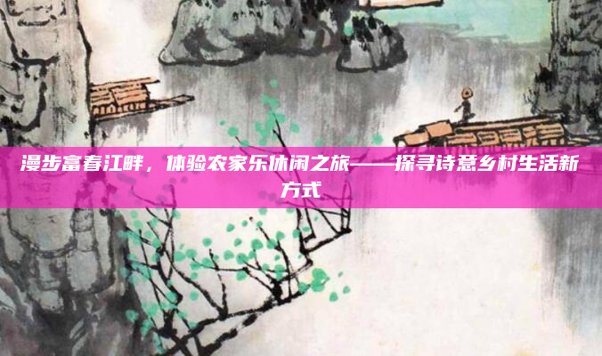 漫步富春江畔,体验农家乐休闲之旅——探寻诗意乡村生活新方式