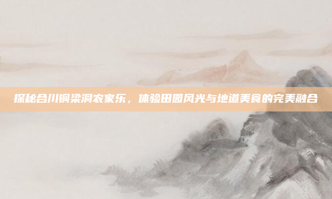 探秘合川铜梁洞农家乐,体验田园风光与地道美食的完美融合