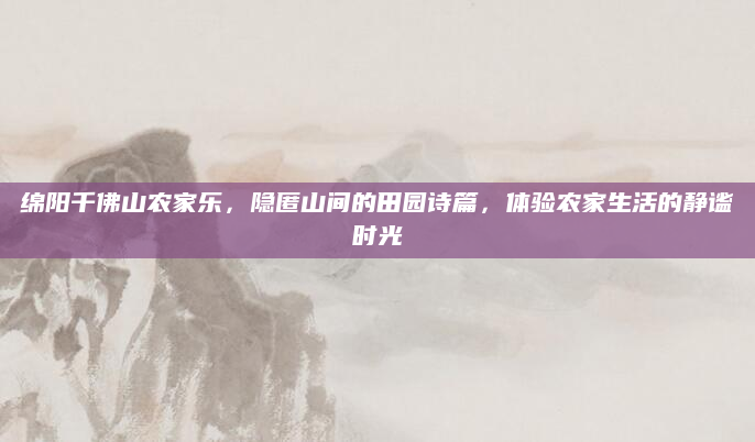 绵阳千佛山农家乐,隐匿山间的田园诗篇,体验农家生活的静谧时光