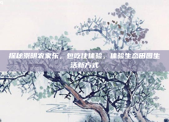 探秘崇明农家乐，包吃住体验，体验生态田园生活新方式