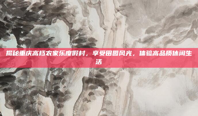 揭秘重庆高档农家乐度假村,享受田园风光,体验高品质休闲生活