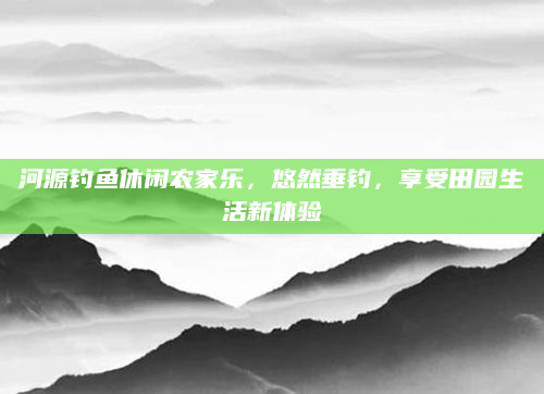 河源钓鱼休闲农家乐，悠然垂钓，享受田园生活新体验