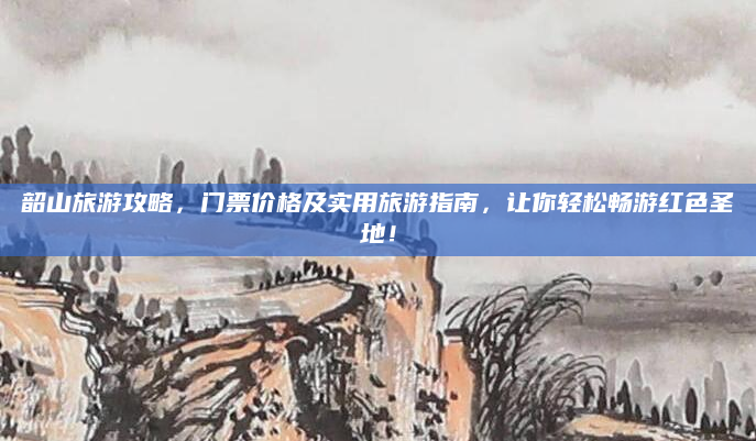韶山旅游攻略，门票价格及实用旅游指南，让你轻松畅游红色圣地！