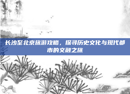 长沙至北京旅游攻略,探寻历史文化与现代都市的交融之旅
