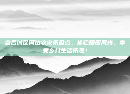 宜昌城区周边农家乐盘点,体验田园风光,享受乡村生活乐趣!