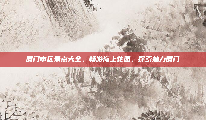 厦门市区景点大全，畅游海上花园，探索魅力厦门