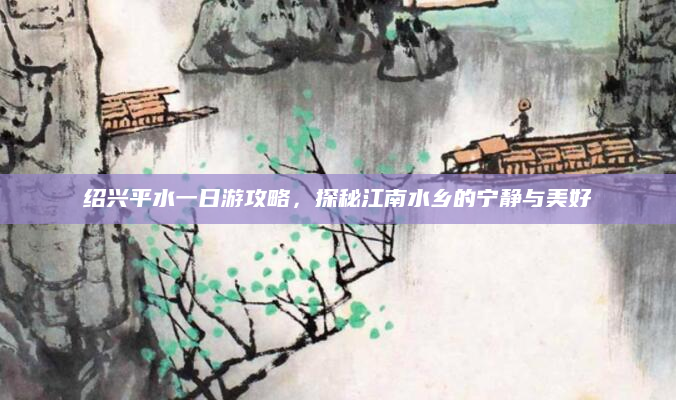 绍兴平水一日游攻略，探秘江南水乡的宁静与美好