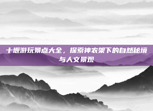 十堰游玩景点大全，探索神农架下的自然秘境与人文景观