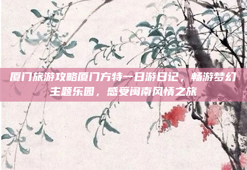 厦门旅游攻略厦门方特一日游日记，畅游梦幻主题乐园，感受闽南风情之旅